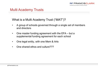 pkf-francisclark.co.uk
What is a Multi Academy Trust (“MAT”)?
• A group of schools governed through a single set of members
and directors
• One master funding agreement with the EFA – but a
supplemental funding agreement for each school
• One legal entity, with one Mem & Arts
• One shared ethos and culture???
Multi Academy Trusts
 