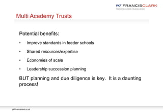 pkf-francisclark.co.uk
.
Multi Academy Trusts
Potential benefits:
• Improve standards in feeder schools
• Shared resources/expertise
• Economies of scale
• Leadership succession planning
BUT planning and due diligence is key. It is a daunting
process!
 