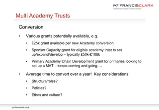 pkf-francisclark.co.uk
.
Multi Academy Trusts
Conversion
• Various grants potentially available, e.g.
• £25k grant available per new Academy conversion
• Sponsor Capacity grant for eligible academy trust to set
up/expand/develop – typically £50k-£100k
• Primary Academy Chain Development grant for primaries looking to
set up a MAT – keeps coming and going….
• Average time to convert over a year! Key considerations:
• Structure/roles?
• Policies?
• Ethos and culture?
 