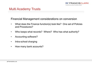 pkf-francisclark.co.uk
.
Multi Academy Trusts
Financial Management considerations on conversion
• What does the Finance function(s) look like? One set of Policies
and Procedures?
• Who keeps what records? Where? Who has what authority?
• Accounting software?
• Intra-school charging
• How many bank accounts?
 