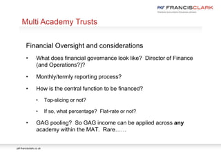 pkf-francisclark.co.uk
.
Multi Academy Trusts
Financial Oversight and considerations
• What does financial governance look like? Director of Finance
(and Operations?)?
• Monthly/termly reporting process?
• How is the central function to be financed?
• Top-slicing or not?
• If so, what percentage? Flat-rate or not?
• GAG pooling? So GAG income can be applied across any
academy within the MAT. Rare……
 