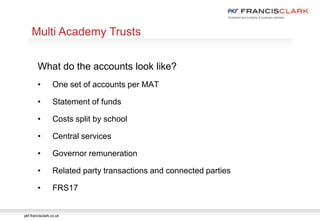 pkf-francisclark.co.uk
.
Multi Academy Trusts
What do the accounts look like?
• One set of accounts per MAT
• Statement of funds
• Costs split by school
• Central services
• Governor remuneration
• Related party transactions and connected parties
• FRS17
 