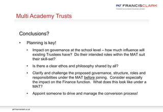 pkf-francisclark.co.uk
.
Multi Academy Trusts
Conclusions?
• Planning is key!
• Impact on governance at the school level – how much influence will
existing Trustees have? Do their intended roles within the MAT suit
their skill-set?
• Is there a clear ethos and philosophy shared by all?
• Clarify and challenge the proposed governance, structure, roles and
responsibilities under the MAT before joining. Consider especially
the impact on the Finance function. What does this look like under a
MAT?
• Appoint someone to drive and manage the conversion process!
 
