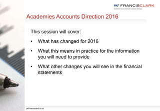 Academies Accounts Direction 2016
This session will cover:
• What has changed for 2016
• What this means in practice for the information
you will need to provide
• What other changes you will see in the financial
statements
pkf-francisclark.co.uk
 