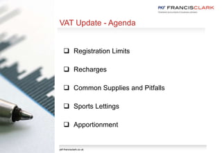 VAT Update - Agenda
 Registration Limits
 Recharges
 Common Supplies and Pitfalls
 Sports Lettings
 Apportionment
pkf-francisclark.co.uk
 