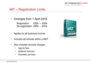 pkf-francisclark.co.uk
VAT – Registration Limits
• Changes from 1 April 2016
Registration £82k → £83k
De-registration £80k → £81k
• Applies to all business income
• Includes all schools within a MAT
• Also includes reverse charges
• Agents fees
• Software licences
• Overseas services
 