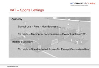 pkf-francisclark.co.uk
.
VAT – Sports Lettings
Academy
School Use – Free – Non-Business
To public – Members / non-members – Exempt (unless OTT)
Trading Subsidiary
To public – Standard rated if one offs, Exempt if considered land
 