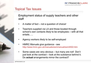 Topical Tax Issues
Employment status of supply teachers and other
staff
• A matter of fact – not a question of choice!
• Teachers supplied via LA and those located through
school’s own contacts likely to be employees – with all that
entails…..
• Agency workers likely to be self-employed
• HMRC Manuals give guidance - see
http://www.hmrc.gov.uk/manuals/esmmanual/esm4502.htm
• Some cases are very obvious – but many are not! Don’t
just look at the contract – look at the substance behind it.
Do actual arrangements mirror the contract?
pkf-francisclark.co.uk
 