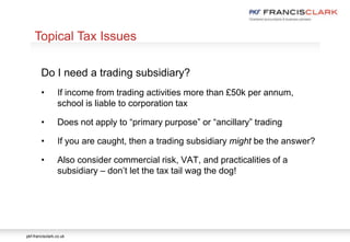 pkf-francisclark.co.uk
.
Topical Tax Issues
Do I need a trading subsidiary?
• If income from trading activities more than £50k per annum,
school is liable to corporation tax
• Does not apply to “primary purpose” or “ancillary” trading
• If you are caught, then a trading subsidiary might be the answer?
• Also consider commercial risk, VAT, and practicalities of a
subsidiary – don’t let the tax tail wag the dog!
 