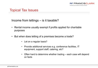 pkf-francisclark.co.uk
.
Topical Tax Issues
Income from lettings – is it taxable?
• Rental income usually exempt if profits applied for charitable
purposes
• But when does letting of a premises become a trade?
• Let on a regular basis?
• Provide additional services e.g. conference facilities, IT
equipment, support staff, catering, etc?
• Often hard to determine whether trading – each case will depend
on facts
 