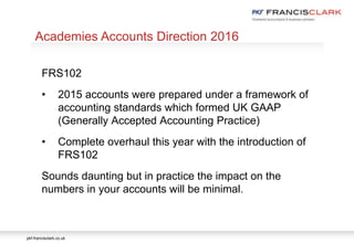pkf-francisclark.co.uk
.
Academies Accounts Direction 2016
FRS102
• 2015 accounts were prepared under a framework of
accounting standards which formed UK GAAP
(Generally Accepted Accounting Practice)
• Complete overhaul this year with the introduction of
FRS102
Sounds daunting but in practice the impact on the
numbers in your accounts will be minimal.
 