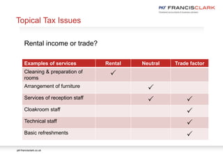 pkf-francisclark.co.uk
.
Rental income or trade?
Examples of services Rental Neutral Trade factor
Cleaning & preparation of
rooms
P
Arrangement of furniture
P
Services of reception staff
P P
Cloakroom staff
P
Technical staff
P
Basic refreshments
P
Topical Tax Issues
 