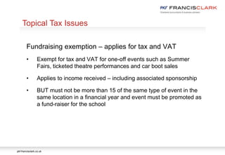 pkf-francisclark.co.uk
.
Topical Tax Issues
Fundraising exemption – applies for tax and VAT
• Exempt for tax and VAT for one-off events such as Summer
Fairs, ticketed theatre performances and car boot sales
• Applies to income received – including associated sponsorship
• BUT must not be more than 15 of the same type of event in the
same location in a financial year and event must be promoted as
a fund-raiser for the school
 