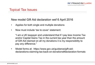 pkf-francisclark.co.uk
.
New model Gift Aid declaration wef 6 April 2016
• Applies for both single and multiple donations
• Now must include ‘tax to cover’ statement:
“I am a UK taxpayer and understand that if I pay less Income Tax
and/or Capital Gains Tax in the current tax year than the amount
of Gift Aid claimed on all my donations it is my responsibility to
pay any difference.”
• Model forms at: https://www.gov.uk/guidance/gift-aid-
declarations-claiming-tax-back-on-donations#declaration-formats
Topical Tax Issues
 