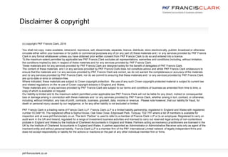 (c) copyright PKF Francis Clark, 2016
You shall not copy, make available, retransmit, reproduce, sell, disseminate, separate, licence, distribute, store electronically, publish, broadcast or otherwise
circulate either within your business or for public or commercial purposes any of (or any part of) these materials and / or any services provided by PKF Francis
Clark in any format whatsoever unless you have obtained prior written consent from PKF Francis Clark to do so and entered into a licence.
To the maximum extent permitted by applicable law PKF Francis Clark excludes all representations, warranties and conditions (including, without limitation,
the conditions implied by law) in respect of these materials and /or any services provided by PKF Francis Clark.
These materials and /or any services provided by PKF Francis Clark are designed solely for the benefit of delegates of PKF Francis Clark.
The content of these materials and / or any services provided by PKF Francis Clark does not constitute advice and whilst PKF Francis Clark endeavours to
ensure that the materials and / or any services provided by PKF Francis Clark are correct, we do not warrant the completeness or accuracy of the materials
and /or any services provided by PKF Francis Clark; nor do we commit to ensuring that these materials and / or any services provided by PKF Francis Clark
are up-to-date or error or omission-free.
Where indicated, these materials are subject to Crown copyright protection. Re-use of any such Crown copyright-protected material is subject to current law
and related regulations on the re-use of Crown copyright extracts in England and Wales.
These materials and / or any services provided by PKF Francis Clark are subject to our terms and conditions of business as amended from time to time, a
copy of which is available on request.
Our liability is limited and to the maximum extent permitted under applicable law PKF Francis Clark will not be liable for any direct, indirect or consequential
loss or damage arising in connection with these materials and / or any services provided by PKF Francis Clark, whether arising in tort, contract, or otherwise,
including, without limitation, any loss of profit, contracts, business, goodwill, data, income or revenue. Please note however, that our liability for fraud, for
death or personal injury caused by our negligence, or for any other liability is not excluded or limited.
PKF Francis Clark is a trading name of Francis Clark LLP. Francis Clark LLP is a limited liability partnership, registered in England and Wales with registered
number OC349116. The registered office is Sigma House, Oak View Close, Edginswell Park, Torquay TQ2 7FF where a list of members is available for
inspection and at www.pkf-francisclark.co.uk. The term ‘Partner’ is used to refer to a member of Francis Clark LLP or to an employee. Registered to carry on
audit work in the UK and Ireland, regulated for a range of investment business activities and licensed to carry out reserved legal activity of non-contentious
probate in England and Wales by the Institute of Chartered Accountants in England and Wales. Partners acting as insolvency practitioners are licensed in the
UK by the Institute of Chartered Accountants in England and Wales. A partner appointed as Administrator or Administrative Receiver acts only as agent of the
insolvent entity and without personal liability. Francis Clark LLP is a member firm of the PKF International Limited network of legally independent firms and
does not accept responsibility or liability for the actions or inactions on the part of any other individual member firm or firms.
Disclaimer & copyright
pkf-francisclark.co.uk
 