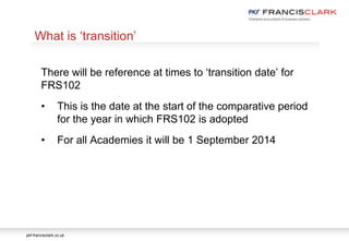 pkf-francisclark.co.uk
.
What is ‘transition’
There will be reference at times to ‘transition date’ for
FRS102
• This is the date at the start of the comparative period
for the year in which FRS102 is adopted
• For all Academies it will be 1 September 2014
 