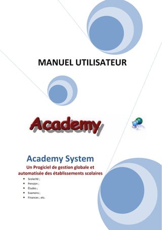 MANUEL UTILISATEUR




      Academy System
    Un Progiciel de gestion globale et
automatisée des établissements scolaires
  •   Scolarité ;
  •   Pension ;
  •   Études ;
  •   Examens ;
  •   Finances ; etc.
 