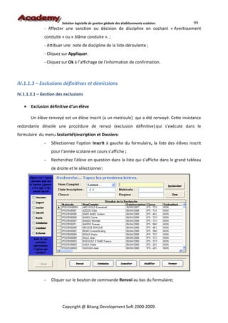 99
                        Solution logicielle de gestion globale des établissements scolaires
              - Affecter une sanction ou décision de discipline en cochant « Avertissement
              conduite » ou « blâme conduite ». ;
              - Attibuer une note de discipline de la liste déroulante ;
              - Cliquez sur Appliquer.
              - Cliquez sur Ok à l’affichage de l’information de confirmation.



IV.1.1.3 – Exclusions définitives et démissions
IV.1.1.3.1 – Gestion des exclusions

   •   Exclusion définitive d’un élève

       Un élève renvoyé est un élève inscrit (a un matricule) qui a été renvoyé. Cette insistance
redondante dévoile une procédure de renvoi (exclusion définitive) qui s’exécute dans le
formulaire du menu ScolaritéInscription et Dossiers:
              -   Sélectionnez l’option Inscrit à gauche du formulaire, la liste des élèves inscrit
                  pour l’année scolaire en cours s’affiche ;
              -   Recherchez l’élève en question dans la liste qui s’affiche dans le grand tableau
                  de droite et le sélectionner;




              -   Cliquer sur le bouton de commande Renvoi au bas du formulaire;




                        Copyright @ Bitang Development Soft 2000-2009.
 