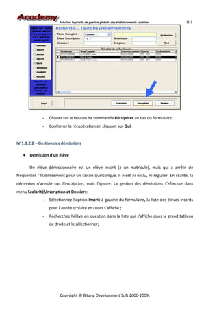 Solution logicielle de gestion globale des établissements scolaires    101




              -   Cliquer sur le bouton de commande Récupérer au bas du formulaire;
              -   Confirmer la récupération en cliquant sur Oui.


IV.1.1.2.2 – Gestion des démissions

   •   Démission d’un élève

       Un élève démissionnaire est un élève inscrit (a un matricule), mais qui a arrêté de
fréquenter l’établissement pour un raison quelconque. Il n’est ni exclu, ni régulier. En réalité, la
démission n’annule pas l’inscription, mais l’ignore. La gestion des démissions s’effectue dans
menu ScolaritéInscription et Dossiers:
              -   Sélectionnez l’option Inscrit à gauche du formulaire, la liste des élèves inscrits
                  pour l’année scolaire en cours s’affiche ;
              -   Recherchez l’élève en question dans la liste qui s’affiche dans le grand tableau
                  de droite et le sélectionner;




                        Copyright @ Bitang Development Soft 2000-2009.
 