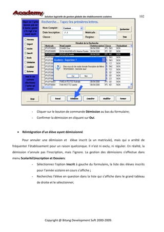Solution logicielle de gestion globale des établissements scolaires    102




              -   Cliquer sur le bouton de commande Démission au bas du formulaire;
              -   Confirmer la démission en cliquant sur Oui.



   •   Réintégration d’un élève ayant démissionné

       Pour annuler une démission et élève inscrit (a un matricule), mais qui a arrêté de
fréquenter l’établissement pour un raison quelconque. Il n’est ni exclu, ni régulier. En réalité, la
démission n’annule pas l’inscription, mais l’ignore. La gestion des démissions s’effectue dans
menu ScolaritéInscription et Dossiers:
              -   Sélectionnez l’option Inscrit à gauche du formulaire, la liste des élèves inscrits
                  pour l’année scolaire en cours s’affiche ;
              -   Recherchez l’élève en question dans la liste qui s’affiche dans le grand tableau
                  de droite et le sélectionner;




                        Copyright @ Bitang Development Soft 2000-2009.
 