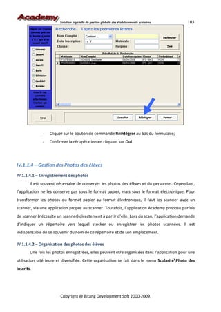 Solution logicielle de gestion globale des établissements scolaires    103




               -   Cliquer sur le bouton de commande Réintégrer au bas du formulaire;
               -   Confirmer la récupération en cliquant sur Oui.




IV.1.1.4 – Gestion des Photos des élèves
IV.1.1.4.1 – Enregistrement des photos
        Il est souvent nécessaire de conserver les photos des élèves et du personnel. Cependant,
l’application ne les conserve pas sous le format papier, mais sous le format électronique. Pour
transformer les photos du format papier au format électronique, il faut les scanner avec un
scanner, via une application propre au scanner. Toutefois, l’application Academy propose parfois
de scanner (nécessite un scanner) directement à partir d’elle. Lors du scan, l’application demande
d’indiquer un répertoire vers lequel stocker ou enregistrer les photos scannées. Il est
indispensable de se souvenir du nom de ce répertoire et de son emplacement.

IV.1.1.4.2 – Organisation des photos des élèves
        Une fois les photos enregistrées, elles peuvent être organisées dans l’application pour une
utilisation ultérieure et diversifiée. Cette organisation se fait dans le menu ScolaritéPhoto des
inscrits.




                        Copyright @ Bitang Development Soft 2000-2009.
 