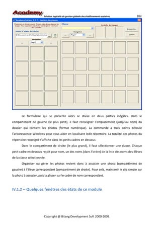 Solution logicielle de gestion globale des établissements scolaires   104




       Le formulaire qui se présente alors se divise en deux parties inégales. Dans le
compartiment de gauche (le plus petit), il faut renseigner l’emplacement (jusqu’au nom) du
dossier qui contient les photos (format numérique). La commande à trois points déroule
l’arborescence Windows pour vous aider en localisant ledit répertoire. La totalité des photos du
répertoire renseigné s’affiche dans les petits cadres en dessous.
       Dans le compartiment de droite (le plus grand), il faut sélectionner une classe. Chaque
petit cadre en dessous reçoit pour nom, un des noms (dans l’ordre) de la liste des noms des élèves
de la classe sélectionnée.
       Organiser ou gérer les photos revient donc à associer une photo (compartiment de
gauche) à l’élève correspondant (compartiment de droite). Pour cela, maintenir le clic simple sur
la photo à associer, puis la glisser sur le cadre de nom correspondant.



IV.1.2 – Quelques fenêtres des états de ce module




                        Copyright @ Bitang Development Soft 2000-2009.
 