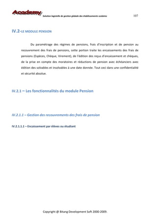 Solution logicielle de gestion globale des établissements scolaires   107



IV.2-LE MODULE PENSION

              Du paramétrage des régimes de pensions, frais d’inscription et de pension au
       recouvrement des frais de pensions, cette portion traite les encaissements des frais de
       pensions (Espèces, Chèque, Virement), de l’édition des reçus d’encaissement et chèques,
       de la prise en compte des moratoires et réductions de pension avec échéanciers avec
       édition des solvables et insolvables à une date donnée. Tout ceci dans une confidentialité
       et sécurité absolue.




IV.2.1 – Les fonctionnalités du module Pension




IV.2.1.1 – Gestion des recouvrements des frais de pension


IV.2.1.1.1 – Encaissement par élèves ou étudiant




                        Copyright @ Bitang Development Soft 2000-2009.
 