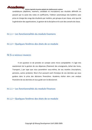 Solution logicielle de gestion globale des établissements scolaires110
     candidatures (diplômes, examens, candidats et inscriptions) aux résultats définitifs en
     passant par la saisie des notes et coefficients, l’édition automatique des bulletins avec
     prise en charge des rangs des étudiants par matière, par groupe et par classe, ainsi que de
     la génération des appréciations, la gestion de la discipline et le suivi des conseils de classe.




IV.1.1 – Les fonctionnalités du module Examens



IV.1.2 – Quelques fenêtres des états de ce module



IV.5-LE MODULE FINANCES

            Il est question ici de prendre en compte votre micro comptabilité. Il s’agit très
     exactement de la gestion de vos dépenses (Paiement des enseignants, Achat des livres,
     Transport…) par type que vous paramétrer vous-même, de vos recettes (inscriptions,
     pensions, autres produits). Muni d’un puissant outil d’analyse de vos données qui vous
     guidera dans la prise des décisions financières. Academy réalise alors une analyse
     financière de vos données et vous guide vers le décisionnel.



IV.1.1 – Les fonctionnalités du module Finances



IV.1.2 – Quelques fenêtres des états de ce module




                      Copyright @ Bitang Development Soft 2000-2009.
 