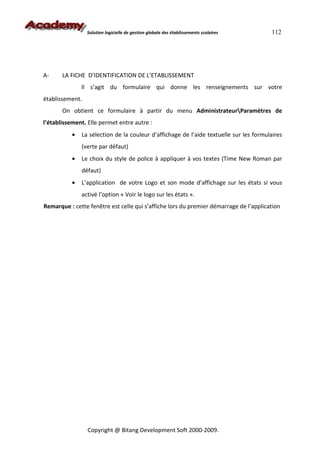 Solution logicielle de gestion globale des établissements scolaires    112




A-     LA FICHE D’IDENTIFICATION DE L’ETABLISSEMENT
               Il s’agit du formulaire qui donne les renseignements sur votre
établissement.
       On obtient ce formulaire à partir du menu AdministrateurParamètres de
l’établissement. Elle permet entre autre :
           •   La sélection de la couleur d’affichage de l’aide textuelle sur les formulaires
               (verte par défaut)
           •   Le choix du style de police à appliquer à vos textes (Time New Roman par
               défaut)
           •   L’application de votre Logo et son mode d’affichage sur les états si vous
               activé l’option « Voir le logo sur les états ».
Remarque : cette fenêtre est celle qui s’affiche lors du premier démarrage de l’application




                 Copyright @ Bitang Development Soft 2000-2009.
 