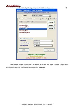 Solution logicielle de gestion globale des établissements scolaires   11




       Sélectionnez votre fournisseur c'est-à-dire la société qui vous a fourni l’application
Academy System (IPOS par défaut), puis Cliquez sur Appliquer.




                       Copyright @ Bitang Development Soft 2000-2009.
 