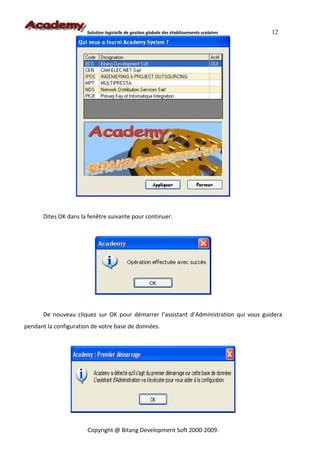 Solution logicielle de gestion globale des établissements scolaires   12




       Dites OK dans la fenêtre suivante pour continuer.




       De nouveau cliquez sur OK pour démarrer l’assistant d’Administration qui vous guidera
pendant la configuration de votre base de données.




                       Copyright @ Bitang Development Soft 2000-2009.
 