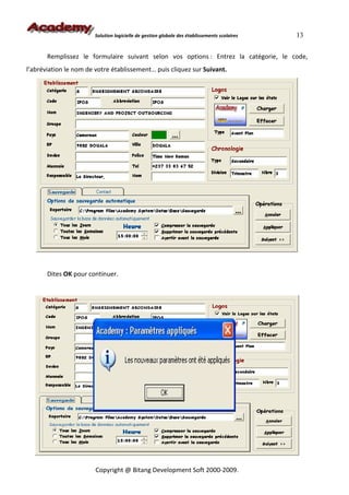 Solution logicielle de gestion globale des établissements scolaires   13


       Remplissez le formulaire suivant selon vos options : Entrez la catégorie, le code,
l’abréviation le nom de votre établissement… puis cliquez sur Suivant.




       Dites OK pour continuer.




                        Copyright @ Bitang Development Soft 2000-2009.
 