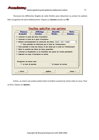 Solution logicielle de gestion globale des établissements scolaires   14


       Parcourez les différentes Onglets de cette fenêtre pour désactiver ou activer les options
liées à la gestion de votre établissement. Cliquez sur Suivant ensuite sur OK.




       Entrez au moins une année scolaire dans la fenêtre suivante du moins celle en cours. Pour
ce faire, cliquez sur Ajouter.




                         Copyright @ Bitang Development Soft 2000-2009.
 