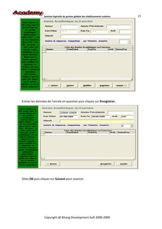 Solution logicielle de gestion globale des établissements scolaires   15




Entrez les données de l’année en question puis cliquez sur Enregistrer.




Dites OK puis cliquez sur Suivant pour avancer.




                 Copyright @ Bitang Development Soft 2000-2009.
 