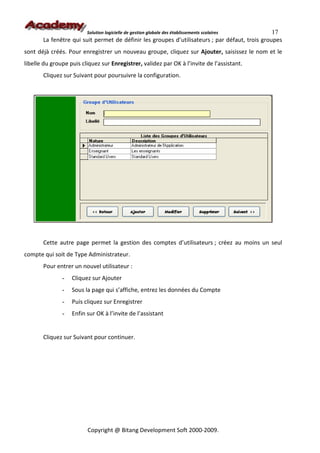Solution logicielle de gestion globale des établissements scolaires    17
       La fenêtre qui suit permet de définir les groupes d’utilisateurs ; par défaut, trois groupes
sont déjà créés. Pour enregistrer un nouveau groupe, cliquez sur Ajouter, saisissez le nom et le
libelle du groupe puis cliquez sur Enregistrer, validez par OK à l’invite de l’assistant.
       Cliquez sur Suivant pour poursuivre la configuration.




       Cette autre page permet la gestion des comptes d’utilisateurs ; créez au moins un seul
compte qui soit de Type Administrateur.
       Pour entrer un nouvel utilisateur :
               -   Cliquez sur Ajouter
               -   Sous la page qui s’affiche, entrez les données du Compte
               -   Puis cliquez sur Enregistrer
               -   Enfin sur OK à l’invite de l’assistant


       Cliquez sur Suivant pour continuer.




                         Copyright @ Bitang Development Soft 2000-2009.
 