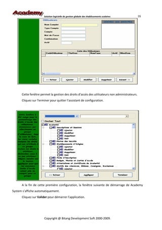 Solution logicielle de gestion globale des établissements scolaires       18




      Cette fenêtre permet la gestion des droits d’accès des utilisateurs non administrateurs.
      Cliquez sur Terminer pour quitter l’assistant de configuration.




      A la fin de cette première configuration, la fenêtre suivante de démarrage de Academy
System s’affiche automatiquement.
      Cliquez sur Valider pour démarrer l’application.




                       Copyright @ Bitang Development Soft 2000-2009.
 