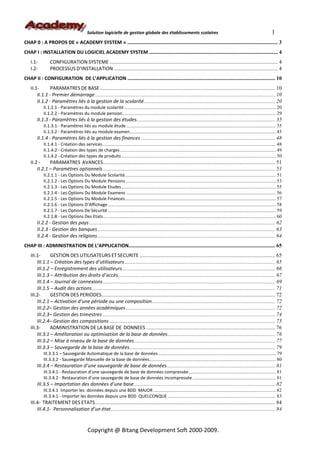 Solution logicielle de gestion globale des établissements scolaires                                                                      1
CHAP 0 : A PROPOS DE « ACADEMY SYSTEM » ............................................................................................................... 3
CHAP I : INSTALLATION DU LOGICIEL ACADEMY SYSTEM ............................................................................................... 4
   I.1-         CONFIGURATION SYSTEME ............................................................................................................................ 4
   I.2-         PROCESSUS D’INSTALLATION ......................................................................................................................... 4
CHAP II : CONFIGURATION DE L’APPLICATION ............................................................................................................. 10
   II.1-       PARAMATRES DE BASE ................................................................................................................................. 10
       II.1.1 - Premier démarrage..................................................................................................................................... 10
       II.1.2 - Paramètres liés à la gestion de la scolarité................................................................................................. 20
           II.1.2.1 - Paramètres du module scolarité............................................................................................................................ 20
           II.1.2.2 - Paramètres du module pension............................................................................................................................. 29
       II.1.3 - Paramètres liés à la gestion des études...................................................................................................... 35
           II.1.3.1 - Paramètres liés au module étude .......................................................................................................................... 35
           II.1.3.2 - Paramètres liés au module examen....................................................................................................................... 45
       II.1.4 - Paramètres liés à la gestion des finances ................................................................................................... 48
           II.1.4.1 - Création des services ............................................................................................................................................. 48
           II.1.4.2 - Création des types de charges ............................................................................................................................... 49
           II.1.4.2 - Création des types de produits .............................................................................................................................. 50
   II.2 -     PARAMATRES AVANCES............................................................................................................................... 51
       II.2.1 – Paramètres optionnels ............................................................................................................................... 51
           II.2.1.1 - Les Options Du Module Scolarité........................................................................................................................... 51
           II.2.1.2 - Les Options Du Module Pensions .......................................................................................................................... 53
           II.2.1.3 - Les Options Du Module Etudes.............................................................................................................................. 55
           II.2.1.4 - Les Options Du Module Examens .......................................................................................................................... 56
           II.2.1.5 - Les Options Du Module Finances........................................................................................................................... 57
           II.2.1.6 - Les Options D’Affichage ......................................................................................................................................... 58
           II.2.1.7 - Les Options De Sécurité ......................................................................................................................................... 59
           II.2.1.8 - Les Options Des Etats............................................................................................................................................. 60
       II.2.2 - Gestion des pays ......................................................................................................................................... 62
       II.2.3 - Gestion des banques................................................................................................................................... 63
       II.2.4 - Gestion des religions ................................................................................................................................... 64
CHAP III : ADMINISTRATION DE L’APPLICATION............................................................................................................ 65
   III.1-      GESTION DES UTILISATEURS ET SECURITE .................................................................................................... 65
       III.1.1 – Création des types d’utilisateurs ............................................................................................................... 65
       III.1.2 – Enregistrement des utilisateurs................................................................................................................. 66
       III.1.3 – Attribution des droits d’accès.................................................................................................................... 67
       III.1.4 – Journal de connexions ............................................................................................................................... 69
       III.1.5 – Audit des actions....................................................................................................................................... 71
   III.2-      GESTION DES PERIODES................................................................................................................................ 72
       III.2.1 – Activation d’une période ou une composition........................................................................................... 72
       III.2.2– Gestion des années académiques .............................................................................................................. 72
       III.2.3– Gestion des trimestres ............................................................................................................................... 74
       III.2.4– Gestion des compositions .......................................................................................................................... 75
   III.3-      ADMINISTRATION DE LA BASE DE DONNEES ............................................................................................... 76
       III.3.1 – Amélioration ou optimisation de la base de données ............................................................................... 76
       III.3.2 – Mise à niveau de la base de données........................................................................................................ 77
       III.3.3 – Sauvegarde de la base de données ........................................................................................................... 79
           III.3.3.1 – Sauvegarde Automatique de la base de données ................................................................................................ 79
           III.3.3.2 - Sauvegarde Manuelle de la base de données....................................................................................................... 80
       III.3.4 – Restauration d’une sauvegarde de base de données................................................................................ 81
           III.3.4.1 - Restauration d’une sauvegarde de base de données compressée ....................................................................... 81
           III.3.4.2 - Restauration d’une sauvegarde de base de données incompressée .................................................................... 81
       III.3.5 – Importation des données d’une base ........................................................................................................ 82
           III.3.4.1 Importer les données depuis une BDD MAJOR .................................................................................................... 82
           III.3.4.1 - Importer les données depuis une BDD QUELCONQUE ........................................................................................ 83
   III.4- TRAITEMENT DES ETATS..................................................................................................................................... 84
       III.4.1- Personnalisation d’un état......................................................................................................................... 84


                                           Copyright @ Bitang Development Soft 2000-2009.
 
