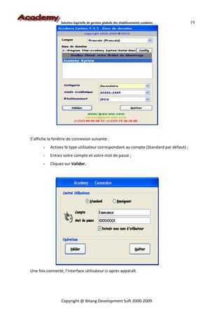 Solution logicielle de gestion globale des établissements scolaires     19




S’affiche la fenêtre de connexion suivante :
       -   Activez le type utilisateur correspondant au compte (Standard par défaut) ;
       -   Entrez votre compte et votre mot de passe ;
       -   Cliquez sur Valider.




Une fois connecté, l’interface utilisateur ci-après apparaît.




                 Copyright @ Bitang Development Soft 2000-2009.
 