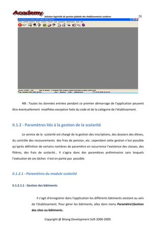 Solution logicielle de gestion globale des établissements scolaires      20




       NB : Toutes les données entrées pendant ce premier démarrage de l’application peuvent
être éventuellement modifiées exception faite du code et de la catégorie de l’établissement.



II.1.2 - Paramètres liés à la gestion de la scolarité

       Le service de la scolarité est chargé de la gestion des inscriptions, des dossiers des élèves,
du contrôle des recouvrements des frais de pension, etc. cependant cette gestion n’est possible
qu’après définition de certains nombres de paramètre en occurrence l’existence des classes, des
filières, des frais de scolarité… Il s’agira donc des paramètres préliminaires sans lesquels
l’exécution de ces tâches n’est en partie pas possible.



II.1.2.1 - Paramètres du module scolarité


II.1.2.1.1 - Gestion des bâtiments


                  Il s’agit d’enregistrer dans l’application les différents bâtiments existant au sein
              de l’établissement. Pour gérer les bâtiments, allez dans menu ParamètreGestion
              des sites ou bâtiments.

                        Copyright @ Bitang Development Soft 2000-2009.
 