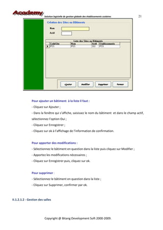 Solution logicielle de gestion globale des établissements scolaires      21




               Pour ajouter un bâtiment à la liste il faut :
               - Cliquez sur Ajouter ;
               - Dans la fenêtre qui s’affiche, saisissez le nom du bâtiment et dans le champ actif,
               sélectionnez l’option Oui ;
               - Cliquez sur Enregistrer ;
               - Cliquez sur ok à l’affichage de l’information de confirmation.


               Pour apporter des modifications :
               - Sélectionnez le bâtiment en question dans la liste puis cliquez sur Modifier ;
               - Apportez les modifications nécessaires ;
               - Cliquez sur Enregistrer puis, cliquez sur ok.


               Pour supprimer :
               - Sélectionnez le bâtiment en question dans la liste ;
               - Cliquez sur Supprimer, confirmer par ok.



II.1.2.1.2 - Gestion des salles




                         Copyright @ Bitang Development Soft 2000-2009.
 
