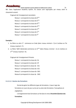 24
                        Solution logicielle de gestion globale des établissements scolaires
NB : Dans l’application Academy System, les classes sont regroupées par niveau selon le
classement suivant:
       S’agissant de l’enseignement secondaire
              Niveau 1 correspond à la classe de 6ème
              Niveau 2 correspond à la classe de 5ème
              Niveau 3 correspond à la classe de 4ème
              Niveau 4 correspond à la classe de 3ème
              Niveau 5 correspond à la classe de 2nde
              Niveau 6 correspond à la classe de 1ère
              Niveau 7 correspond à la classe de Tle


Exemples :
   1. La filière ou série ‘C’ commence en 2nde (donc niveau minimal = 5) et s’achève en Tle
       (niveau maximal = 7).
   2. La filière ‘GEN’ (Générale) commence en 6ème (donc Niveau minimal = 1) et s’achève en
       3ème (niveau maximal = 4).


       S’agissant de l’enseignement Primaire
              Niveau 1 correspond à la classe de SIL
              Niveau 2 correspond à la classe de CP
              Niveau 3 correspond à la classe de CE1
              Niveau 4 correspond à la classe de CE2
              Niveau 5 correspond à la classe de CM1
              Niveau 6 correspond à la classe de CM2



II.1.2.1.4 - Gestion des formations

                  Permet de gérer les différents types de formations ; Il peut s’agir des
              formations en cours du jour ou du soir ou alors des formations francophone et
              anglophone.
                  L’enregistrement des formations se fait dans le menu ParamètreGestion des
              Formations


                        Copyright @ Bitang Development Soft 2000-2009.
 