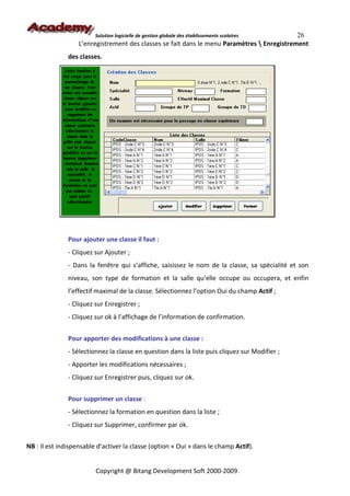 Solution logicielle de gestion globale des établissements scolaires 26
                   L’enregistrement des classes se fait dans le menu Paramètres  Enregistrement
               des classes.




               Pour ajouter une classe il faut :
               - Cliquez sur Ajouter ;
               - Dans la fenêtre qui s’affiche, saisissez le nom de la classe, sa spécialité et son
               niveau, son type de formation et la salle qu’elle occupe ou occupera, et enfin
               l’effectif maximal de la classe. Sélectionnez l’option Oui du champ Actif ;
               - Cliquez sur Enregistrer ;
               - Cliquez sur ok à l’affichage de l’information de confirmation.


               Pour apporter des modifications à une classe :
               - Sélectionnez la classe en question dans la liste puis cliquez sur Modifier ;
               - Apporter les modifications nécessaires ;
               - Cliquez sur Enregistrer puis, cliquez sur ok.


               Pour supprimer un classe :
               - Sélectionnez la formation en question dans la liste ;
               - Cliquez sur Supprimer, confirmer par ok.


NB : Il est indispensable d’activer la classe (option « Oui » dans le champ Actif).


                         Copyright @ Bitang Development Soft 2000-2009.
 