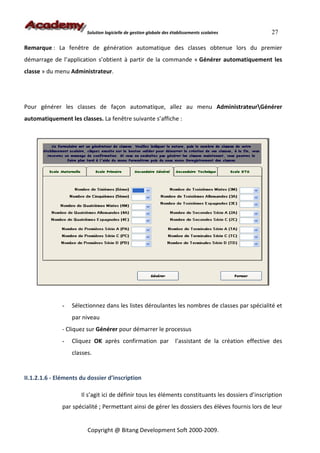 Solution logicielle de gestion globale des établissements scolaires              27

Remarque : La fenêtre de génération automatique des classes obtenue lors du premier
démarrage de l’application s’obtient à partir de la commande « Générer automatiquement les
classe » du menu Administrateur.




Pour générer les classes de façon automatique, allez au menu AdministrateurGénérer
automatiquement les classes. La fenêtre suivante s’affiche :




              -   Sélectionnez dans les listes déroulantes les nombres de classes par spécialité et
                  par niveau
              - Cliquez sur Générer pour démarrer le processus
              -   Cliquez OK après confirmation par                  l’assistant de la création effective des
                  classes.


II.1.2.1.6 - Eléments du dossier d’inscription

                      Il s’agit ici de définir tous les éléments constituants les dossiers d’inscription
              par spécialité ; Permettant ainsi de gérer les dossiers des élèves fournis lors de leur


                        Copyright @ Bitang Development Soft 2000-2009.
 