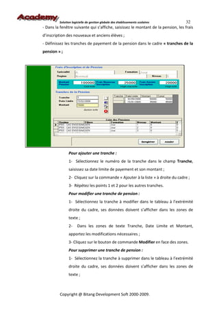 Solution logicielle de gestion globale des établissements scolaires      32
- Dans la fenêtre suivante qui s’affiche, saisissez le montant de la pension, les frais
d’inscription des nouveaux et anciens élèves ;
- Définissez les tranches de payement de la pension dans le cadre « tranches de la
pension » ;




               Pour ajouter une tranche :
               1- Sélectionnez le numéro de la tranche dans le champ Tranche,
               saisissez sa date limite de payement et son montant ;
               2- Cliquez sur la commande « Ajouter à la liste » à droite du cadre ;
               3- Répétez les points 1 et 2 pour les autres tranches.
               Pour modifier une tranche de pension :
               1- Sélectionnez la tranche à modifier dans le tableau à l’extrémité
               droite du cadre, ses données doivent s’afficher dans les zones de
               texte ;
               2-     Dans les zones de texte Tranche, Date Limite et Montant,
               apportez les modifications nécessaires ;
               3- Cliquez sur le bouton de commande Modifier en face des zones.
               Pour supprimer une tranche de pension :
               1- Sélectionnez la tranche à supprimer dans le tableau à l’extrémité
               droite du cadre, ses données doivent s’afficher dans les zones de
               texte ;



          Copyright @ Bitang Development Soft 2000-2009.
 