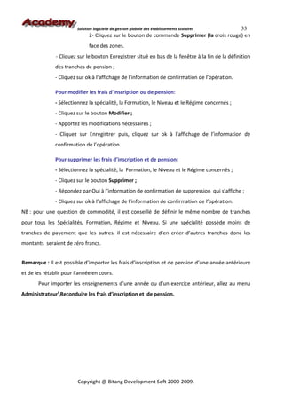 Solution logicielle de gestion globale des établissements scolaires 33
                              2- Cliquez sur le bouton de commande Supprimer (la croix rouge) en
                              face des zones.
               - Cliquez sur le bouton Enregistrer situé en bas de la fenêtre à la fin de la définition
               des tranches de pension ;
               - Cliquez sur ok à l’affichage de l’information de confirmation de l’opération.

               Pour modifier les frais d’inscription ou de pension:
               - Sélectionnez la spécialité, la Formation, le Niveau et le Régime concernés ;
               - Cliquez sur le bouton Modifier ;
               - Apportez les modifications nécessaires ;
               - Cliquez sur Enregistrer puis, cliquez sur ok à l’affichage de l’information de
               confirmation de l’opération.

               Pour supprimer les frais d’inscription et de pension:
               - Sélectionnez la spécialité, la Formation, le Niveau et le Régime concernés ;
               - Cliquez sur le bouton Supprimer ;
               - Répondez par Oui à l’information de confirmation de suppression qui s’affiche ;
               - Cliquez sur ok à l’affichage de l’information de confirmation de l’opération.
NB : pour une question de commodité, il est conseillé de définir le même nombre de tranches
pour tous les Spécialités, Formation, Régime et Niveau. Si une spécialité possède moins de
tranches de payement que les autres, il est nécessaire d’en créer d’autres tranches donc les
montants seraient de zéro francs.


Remarque : Il est possible d’importer les frais d’inscription et de pension d’une année antérieure
et de les rétablir pour l’année en cours.
       Pour importer les enseignements d’une année ou d’un exercice antérieur, allez au menu
AdministrateurReconduire les frais d’inscription et de pension.




                         Copyright @ Bitang Development Soft 2000-2009.
 