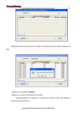 Solution logicielle de gestion globale des établissements scolaires   34




          -sélectionnez dans la zone Exercice, l’année ou l’exercice dont vous désirez importer les
frais ;




          - cliquez sur la commande Importer ;
          - valider par ok après confirmation de l’assistant.
                 Automatiquement, les données en question de l’année choisie sont établies à
          l’année ou exercice en cours.



                           Copyright @ Bitang Development Soft 2000-2009.
 