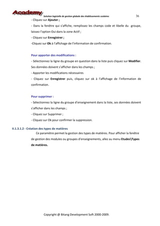 Solution logicielle de gestion globale des établissements scolaires    36
              - Cliquez sur Ajouter ;
              - Dans la fenêtre qui s’affiche, remplissez les champs code et libelle du groupe,
              laissez l’option Oui dans la zone Actif ;
              - Cliquez sur Enregistrer ;
              -Cliquez sur Ok à l’affichage de l’information de confirmation.


              Pour apporter des modifications :
              - Sélectionnez la ligne du groupe en question dans la liste puis cliquez sur Modifier.
              Ses données doivent s’afficher dans les champs ;
              - Apporter les modifications nécessaires
              - Cliquez sur Enregistrer puis, cliquez sur ok à l’affichage de l’information de
              confirmation.


              Pour supprimer :
              - Sélectionnez la ligne du groupe d’enseignement dans la liste, ses données doivent
              s’afficher dans les champs ;
              - Cliquez sur Supprimer ;
              - Cliquez sur Ok pour confirmer la suppression.

II.1.3.1.2 - Création des types de matières
                    Ce paramètre permet la gestion des types de matières. Pour afficher la fenêtre
              de gestion des modules ou groupes d’enseignements, allez au menu EtudesTypes
              de matières.




                        Copyright @ Bitang Development Soft 2000-2009.
 