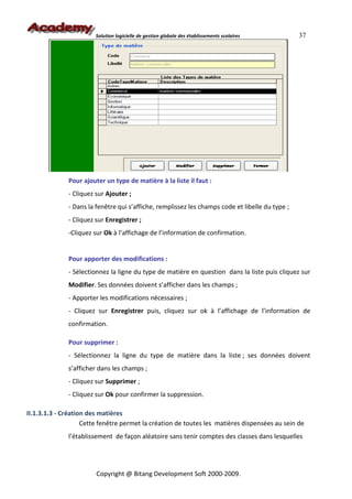 Solution logicielle de gestion globale des établissements scolaires      37




              Pour ajouter un type de matière à la liste il faut :
              - Cliquez sur Ajouter ;
              - Dans la fenêtre qui s’affiche, remplissez les champs code et libelle du type ;
              - Cliquez sur Enregistrer ;
              -Cliquez sur Ok à l’affichage de l’information de confirmation.


              Pour apporter des modifications :
              - Sélectionnez la ligne du type de matière en question dans la liste puis cliquez sur
              Modifier. Ses données doivent s’afficher dans les champs ;
              - Apporter les modifications nécessaires ;
              - Cliquez sur Enregistrer puis, cliquez sur ok à l’affichage de l’information de
              confirmation.

              Pour supprimer :
              - Sélectionnez la ligne du type de matière dans la liste ; ses données doivent
              s’afficher dans les champs ;
              - Cliquez sur Supprimer ;
              - Cliquez sur Ok pour confirmer la suppression.

II.1.3.1.3 - Création des matières
                    Cette fenêtre permet la création de toutes les matières dispensées au sein de
              l’établissement de façon aléatoire sans tenir comptes des classes dans lesquelles




                        Copyright @ Bitang Development Soft 2000-2009.
 