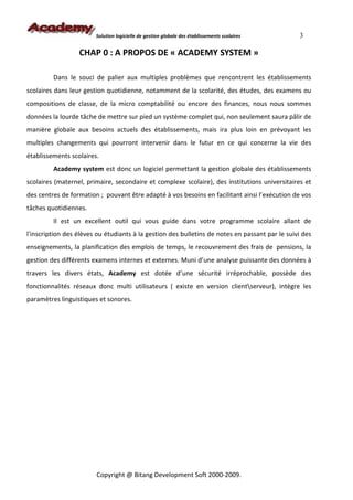 Solution logicielle de gestion globale des établissements scolaires     3

                  CHAP 0 : A PROPOS DE « ACADEMY SYSTEM »

         Dans le souci de palier aux multiples problèmes que rencontrent les établissements
scolaires dans leur gestion quotidienne, notamment de la scolarité, des études, des examens ou
compositions de classe, de la micro comptabilité ou encore des finances, nous nous sommes
données la lourde tâche de mettre sur pied un système complet qui, non seulement saura pâlir de
manière globale aux besoins actuels des établissements, mais ira plus loin en prévoyant les
multiples changements qui pourront intervenir dans le futur en ce qui concerne la vie des
établissements scolaires.
         Academy system est donc un logiciel permettant la gestion globale des établissements
scolaires (maternel, primaire, secondaire et complexe scolaire), des institutions universitaires et
des centres de formation ; pouvant être adapté à vos besoins en facilitant ainsi l’exécution de vos
tâches quotidiennes.
         Il est un excellent outil qui vous guide dans votre programme scolaire allant de
l'inscription des élèves ou étudiants à la gestion des bulletins de notes en passant par le suivi des
enseignements, la planification des emplois de temps, le recouvrement des frais de pensions, la
gestion des différents examens internes et externes. Muni d’une analyse puissante des données à
travers les divers états, Academy est dotée d’une sécurité irréprochable, possède des
fonctionnalités réseaux donc multi utilisateurs ( existe en version clientserveur), intègre les
paramètres linguistiques et sonores.




                        Copyright @ Bitang Development Soft 2000-2009.
 