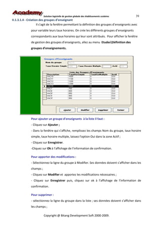 Solution logicielle de gestion globale des établissements scolaires    39
II.1.3.1.4 - Création des groupes d’enseignant
                    Il s’agit de la fenêtre permettant la définition des groupes d’enseignants avec
               pour variable leurs taux horaires. On crée les différents groupes d’enseignants
               correspondants aux taux horaires qui leur sont attribués. Pour afficher la fenêtre
               de gestion des groupes d’enseignants, allez au menu EtudesDéfinition des
               groupes d’enseignements.




               Pour ajouter un groupe d’enseignants à la liste il faut :
               - Cliquez sur Ajouter ;
               - Dans la fenêtre qui s’affiche, remplissez les champs Nom du groupe, taux horaire
               simple, taux horaire multiple, laissez l’option Oui dans la zone Actif ;
               - Cliquez sur Enregistrer.
               -Cliquez sur Ok à l’affichage de l’information de confirmation.

               Pour apporter des modifications :
               - Sélectionnez la ligne du groupe à Modifier. Ses données doivent s’afficher dans les
               champs ;
               - Cliquez sur Modifier et apportez les modifications nécessaires ;
               - Cliquez sur Enregistrer puis, cliquez sur ok à l’affichage de l’information de
               confirmation.

               Pour supprimer :
               - sélectionnez la ligne du groupe dans la liste ; ses données doivent s’afficher dans
               les champs ;

                          Copyright @ Bitang Development Soft 2000-2009.
 